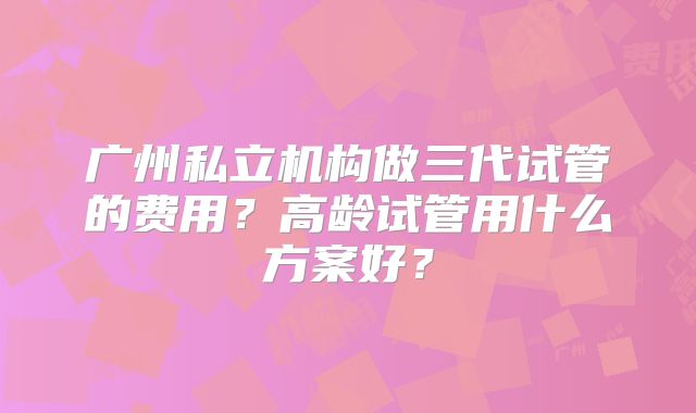 广州私立机构做三代试管的费用?高龄试管用什么方案好?