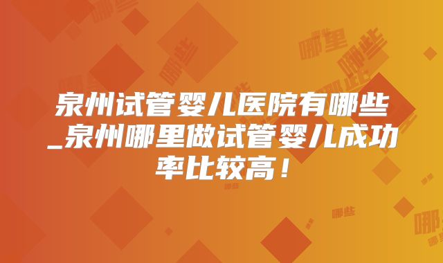 泉州试管婴儿医院有哪些_泉州哪里做试管婴儿成功率比较高！