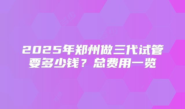 2025年郑州做三代试管要多少钱？总费用一览