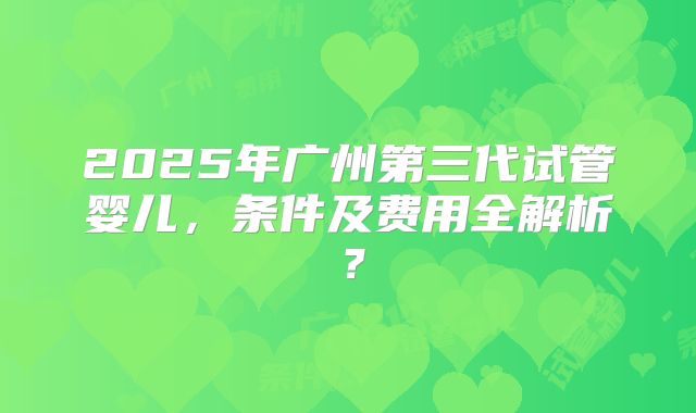 2025年广州第三代试管婴儿，条件及费用全解析？