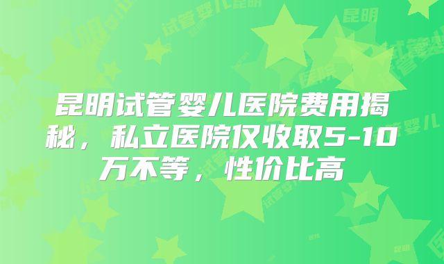 昆明试管婴儿医院费用揭秘,私立医院仅收取5-10万不等,性价比高