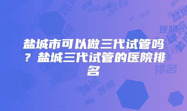 盐城市可以做三代试管吗？盐城三代试管的医院排名