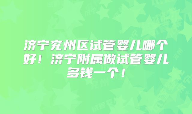 济宁兖州区试管婴儿哪个好！济宁附属做试管婴儿多钱一个！