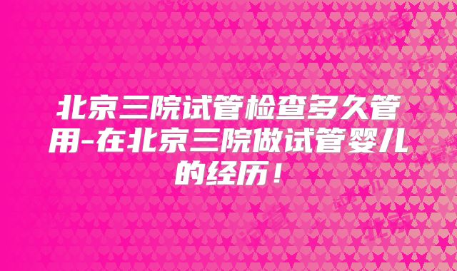 北京三院试管检查多久管用-在北京三院做试管婴儿的经历！