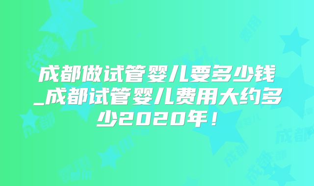成都做试管婴儿要多少钱_成都试管婴儿费用大约多少2020年！
