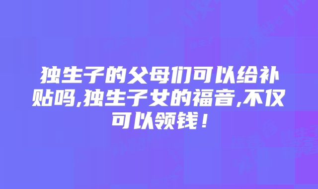 独生子的父母们可以给补贴吗,独生子女的福音,不仅可以领钱！