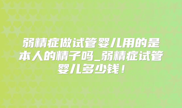 弱精症做试管婴儿用的是本人的精子吗_弱精症试管婴儿多少钱！