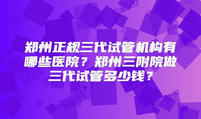 郑州正规三代试管机构有哪些医院？郑州三附院做三代试管多少钱？