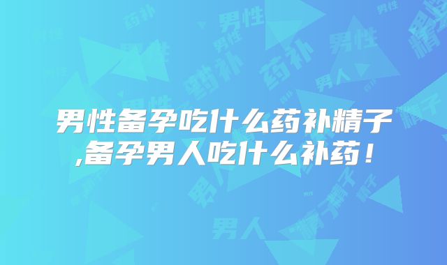 男性备孕吃什么药补精子,备孕男人吃什么补药！