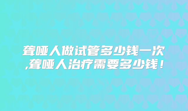 聋哑人做试管多少钱一次,聋哑人治疗需要多少钱!