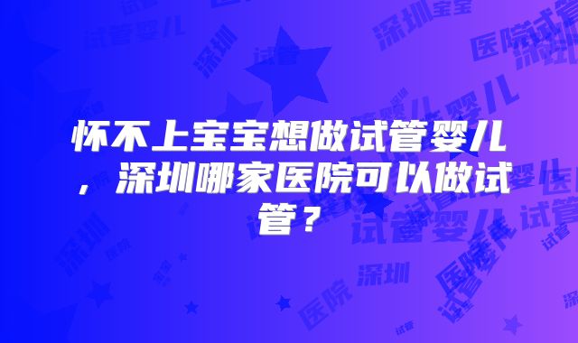 怀不上宝宝想做试管婴儿，深圳哪家医院可以做试管？