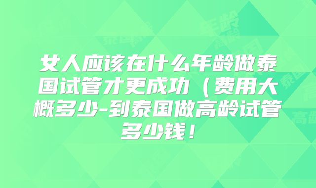 女人应该在什么年龄做泰国试管才更成功（费用大概多少-到泰国做高龄试管多少钱！