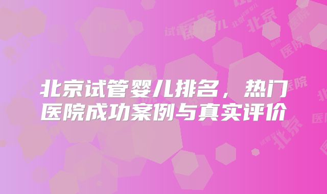北京试管婴儿排名，热门医院成功案例与真实评价