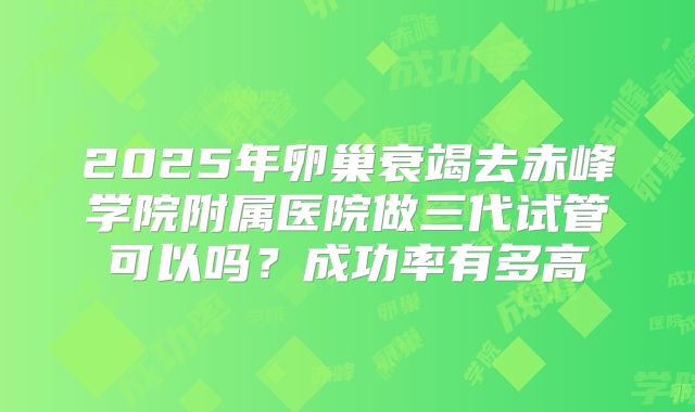 2025年卵巢衰竭去赤峰学院附属医院做三代试管可以吗?成功率有多高