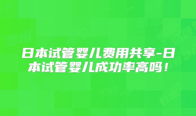 日本试管婴儿费用共享-日本试管婴儿成功率高吗！