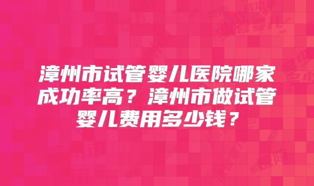 漳州市试管婴儿医院哪家成功率高?漳州市做试管婴儿费用多少钱?