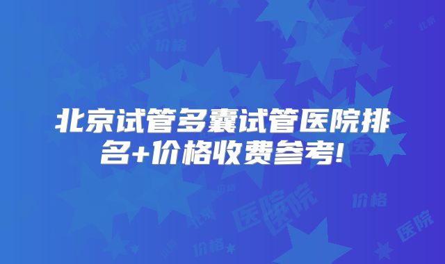 北京试管多囊试管医院排名+价格收费参考!