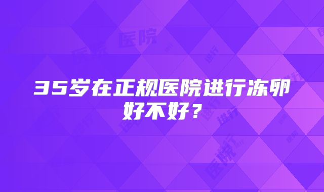 35岁在正规医院进行冻卵好不好?