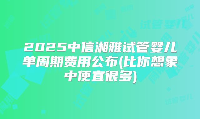 2025中信湘雅试管婴儿单周期费用公布(比你想象中便宜很多)
