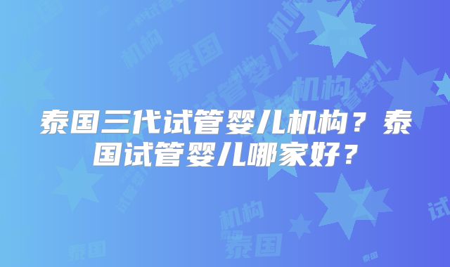 泰国三代试管婴儿机构？泰国试管婴儿哪家好？