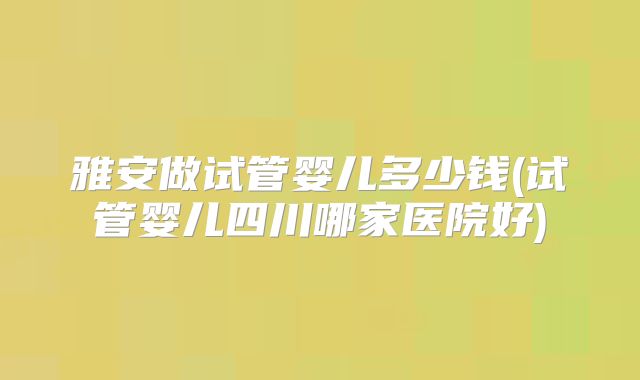 雅安做试管婴儿多少钱(试管婴儿四川哪家医院好)