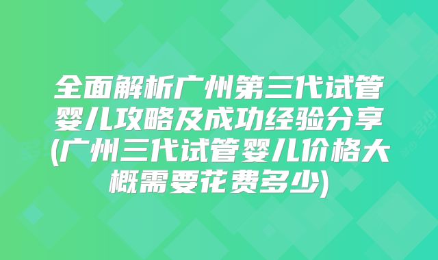 全面解析广州第三代试管婴儿攻略及成功经验分享(广州三代试管婴儿价格大概需要花费多少)