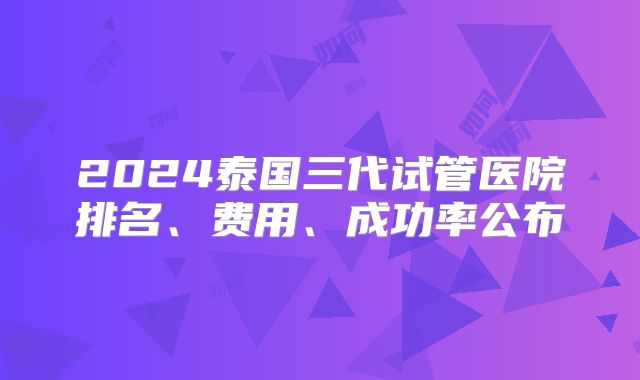 2024泰国三代试管医院排名、费用、成功率公布