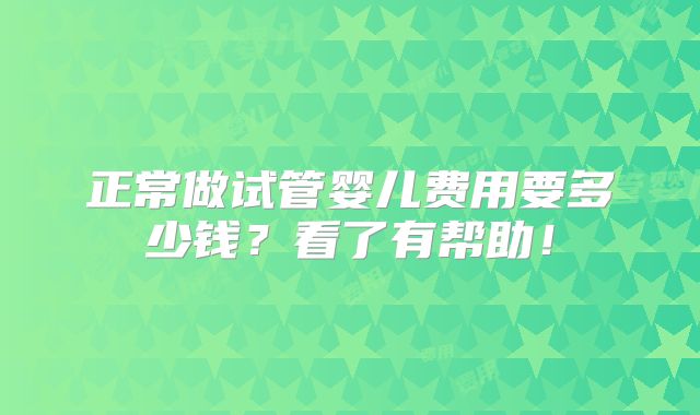 正常做试管婴儿费用要多少钱?看了有帮助!