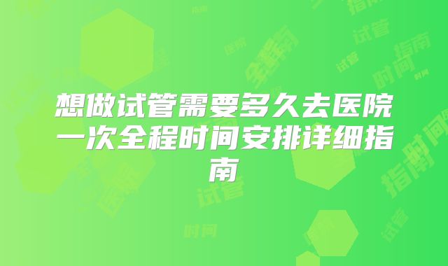 想做试管需要多久去医院一次全程时间安排详细指南