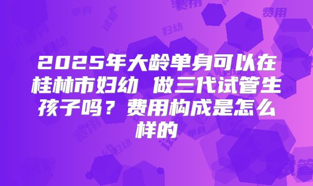 2025年大龄单身可以在桂林市妇幼 做三代试管生孩子吗？费用构成是怎么样的