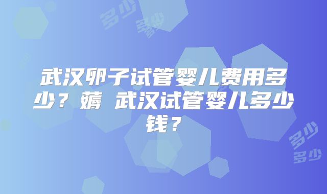 武汉卵子试管婴儿费用多少?薅慜武汉试管婴儿多少钱?