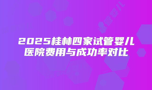2025桂林四家试管婴儿医院费用与成功率对比