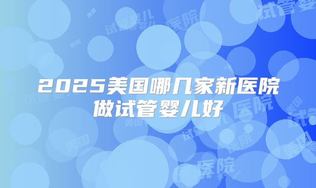 2025美国哪几家新医院做试管婴儿好