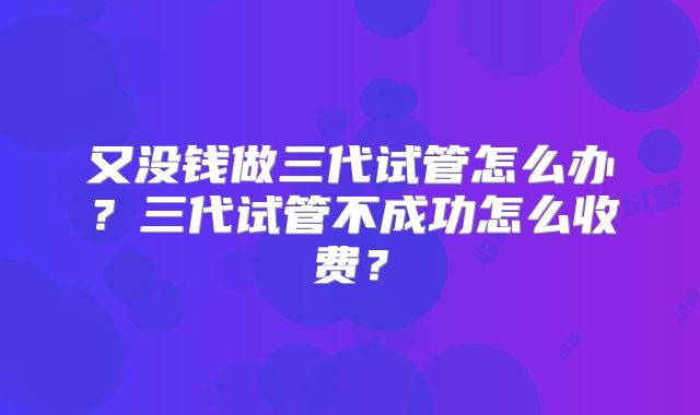 又没钱做三代试管怎么办？三代试管不成功怎么收费？