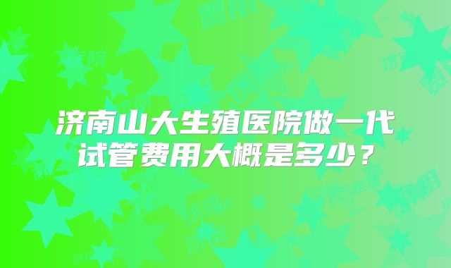 济南山大生殖医院做一代试管费用大概是多少?