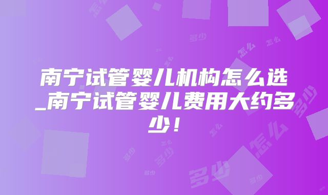 南宁试管婴儿机构怎么选_南宁试管婴儿费用大约多少！