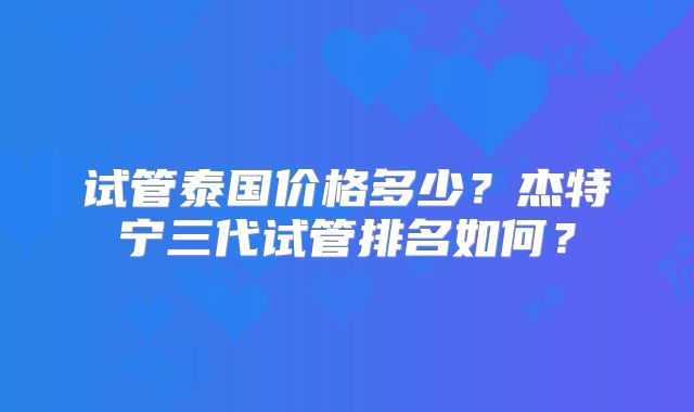 试管泰国价格多少？杰特宁三代试管排名如何？