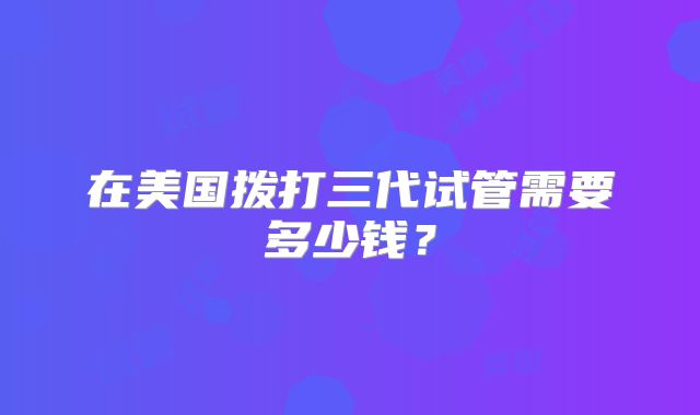 在美国拨打三代试管需要多少钱?