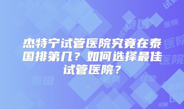 杰特宁试管医院究竟在泰国排第几？如何选择最佳试管医院？