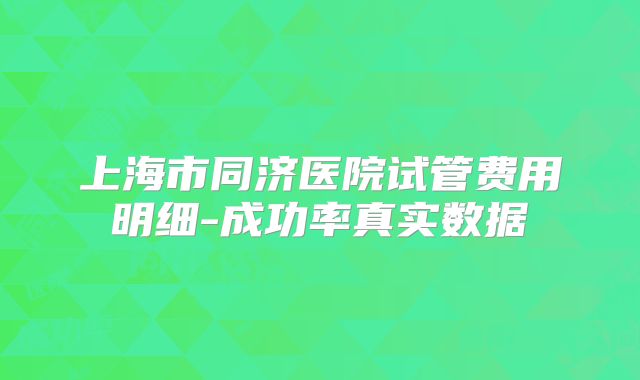 上海市同济医院试管费用明细-成功率真实数据