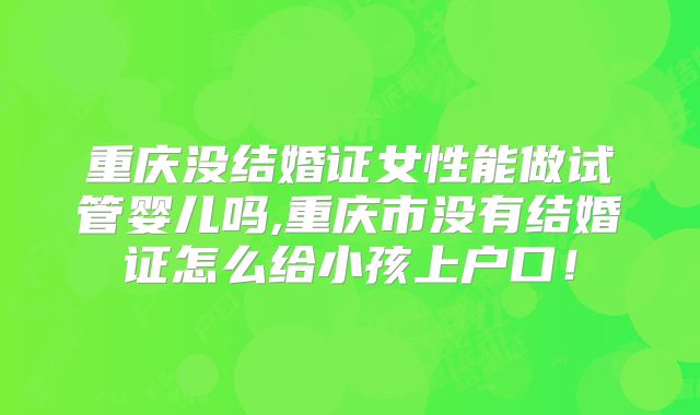 重庆没结婚证女性能做试管婴儿吗,重庆市没有结婚证怎么给小孩上户口！