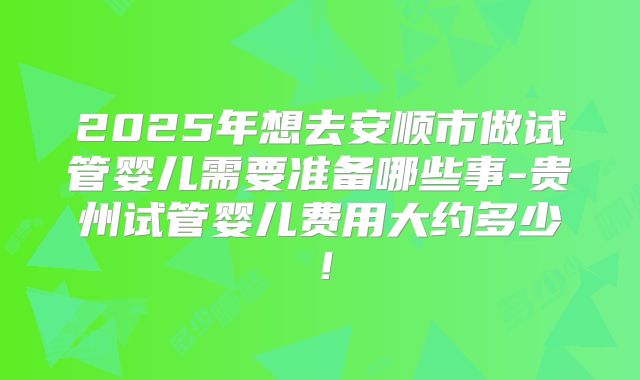 2025年想去安顺市做试管婴儿需要准备哪些事-贵州试管婴儿费用大约多少!