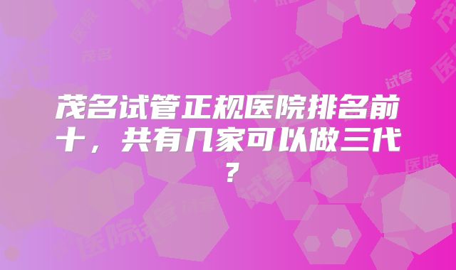 茂名试管正规医院排名前十，共有几家可以做三代？