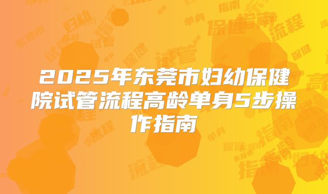 2025年东莞市妇幼保健院试管流程高龄单身5步操作指南