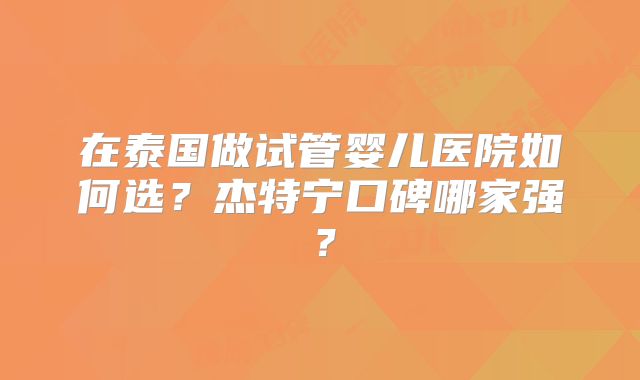 在泰国做试管婴儿医院如何选？杰特宁口碑哪家强？