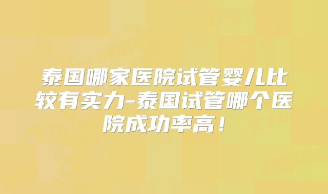 泰国哪家医院试管婴儿比较有实力-泰国试管哪个医院成功率高！