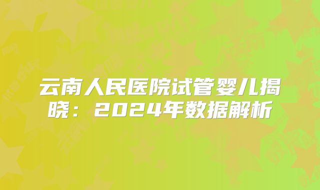 云南人民医院试管婴儿揭晓:2024年数据解析