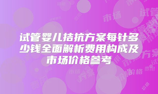 试管婴儿拮抗方案每针多少钱全面解析费用构成及市场价格参考