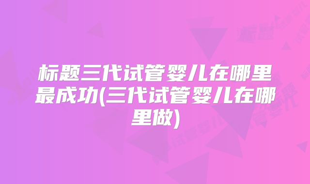 标题三代试管婴儿在哪里最成功(三代试管婴儿在哪里做)