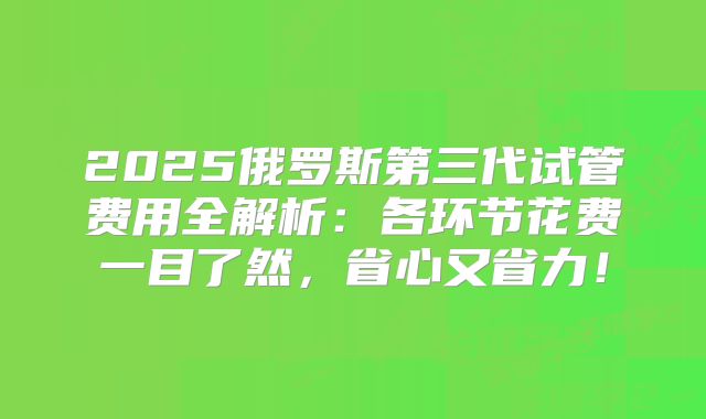 2025俄罗斯第三代试管费用全解析：各环节花费一目了然，省心又省力！